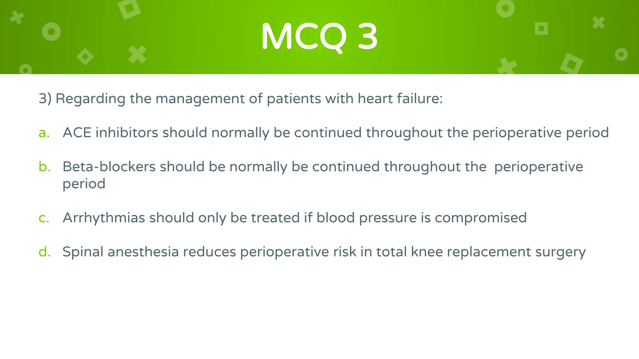 MCQ 3
3) Regarding the management of patients with heart failure:
a. ACE inhibitors should normally be continued throughout the perioperative period
b. Beta-blockers should be normally be continued throughout the perioperative
period
c. Arrhythmias should only be treated if blood pressure is compromised
d. Spinal anesthesia reduces perioperative risk in total knee replacement surgery
 