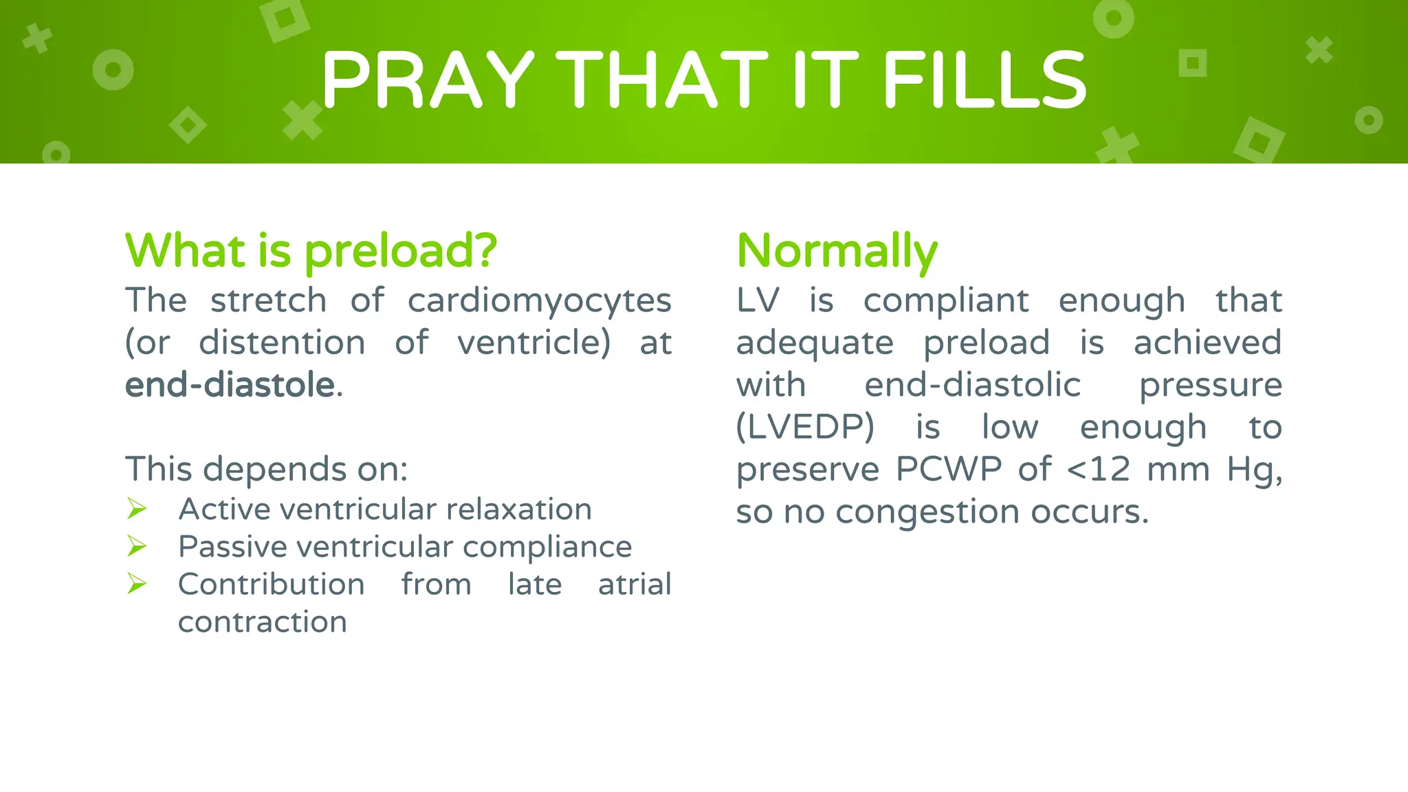 What is preload?
The stretch of cardiomyocytes
(or distention of ventricle) at
end-diastole.
This depends on:
 Active ventricular relaxation
 Passive ventricular compliance
 Contribution from late atrial
contraction
PRAY THAT IT FILLS
Normally
LV is compliant enough that
adequate preload is achieved
with end-diastolic pressure
(LVEDP) is low enough to
preserve PCWP of <12 mm Hg,
so no congestion occurs.
 