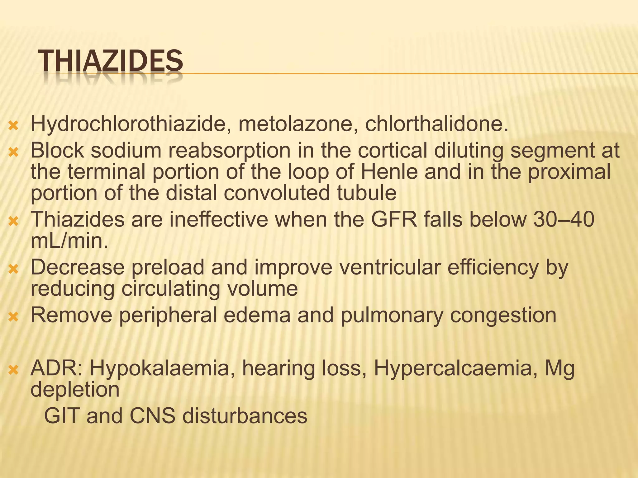 THIAZIDES
 Hydrochlorothiazide, metolazone, chlorthalidone.
 Block sodium reabsorption in the cortical diluting segment at
the terminal portion of the loop of Henle and in the proximal
portion of the distal convoluted tubule
 Thiazides are ineffective when the GFR falls below 30–40
mL/min.
 Decrease preload and improve ventricular efficiency by
reducing circulating volume
 Remove peripheral edema and pulmonary congestion
 ADR: Hypokalaemia, hearing loss, Hypercalcaemia, Mg
depletion
GIT and CNS disturbances
 