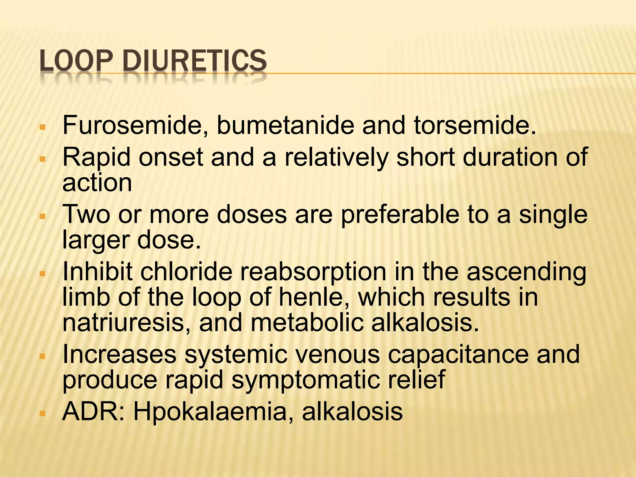 LOOP DIURETICS
 Furosemide, bumetanide and torsemide.
 Rapid onset and a relatively short duration of
action
 Two or more doses are preferable to a single
larger dose.
 Inhibit chloride reabsorption in the ascending
limb of the loop of henle, which results in
natriuresis, and metabolic alkalosis.
 Increases systemic venous capacitance and
produce rapid symptomatic relief
 ADR: Hpokalaemia, alkalosis
 