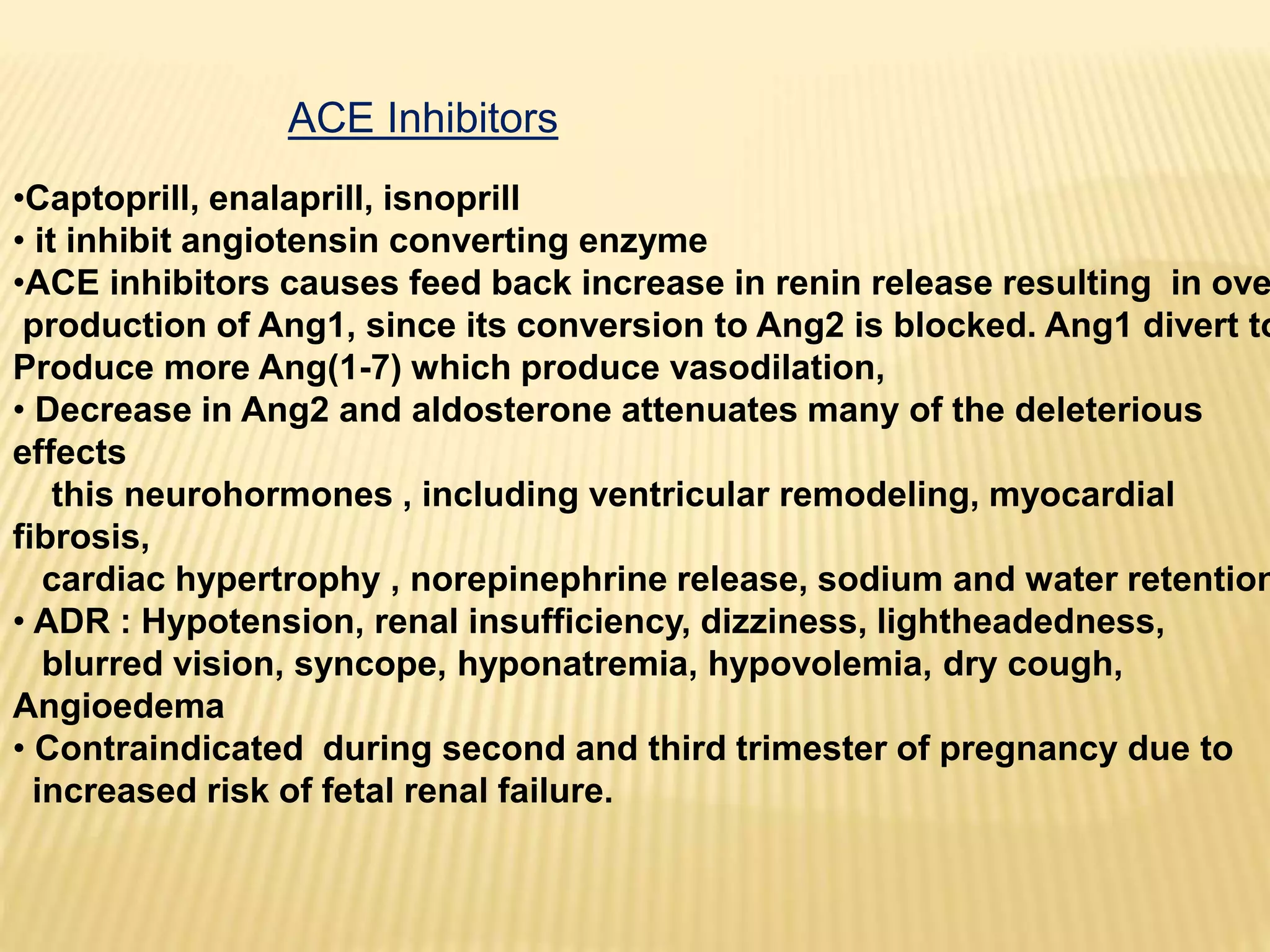 ACE Inhibitors
•Captoprill, enalaprill, isnoprill
• it inhibit angiotensin converting enzyme
•ACE inhibitors causes feed back increase in renin release resulting in ove
production of Ang1, since its conversion to Ang2 is blocked. Ang1 divert to
Produce more Ang(1-7) which produce vasodilation,
• Decrease in Ang2 and aldosterone attenuates many of the deleterious
effects
this neurohormones , including ventricular remodeling, myocardial
fibrosis,
cardiac hypertrophy , norepinephrine release, sodium and water retention
• ADR : Hypotension, renal insufficiency, dizziness, lightheadedness,
blurred vision, syncope, hyponatremia, hypovolemia, dry cough,
Angioedema
• Contraindicated during second and third trimester of pregnancy due to
increased risk of fetal renal failure.
 