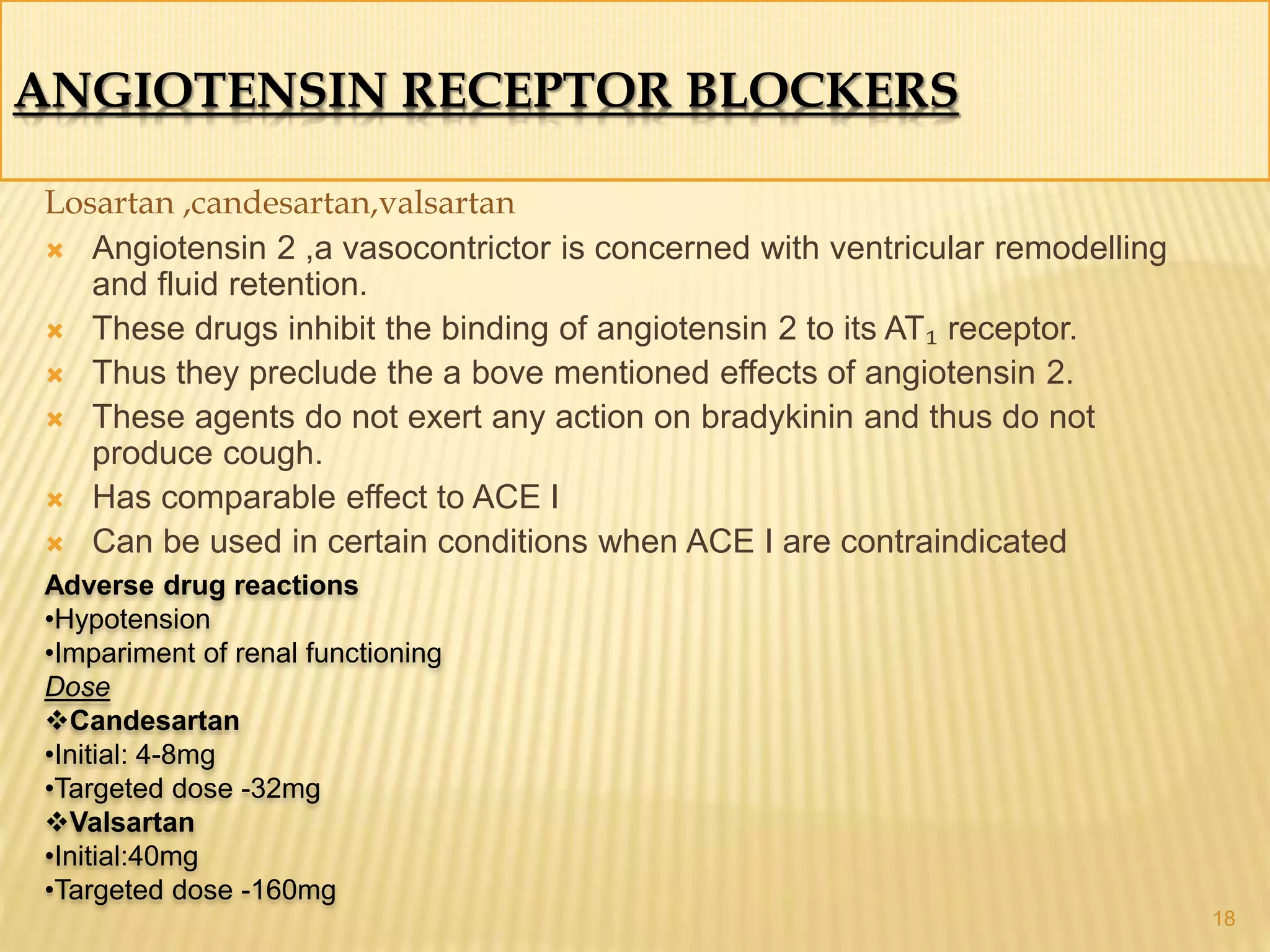 ANGIOTENSIN RECEPTOR BLOCKERS
Losartan ,candesartan,valsartan
 Angiotensin 2 ,a vasocontrictor is concerned with ventricular remodelling
and fluid retention.
 These drugs inhibit the binding of angiotensin 2 to its AT₁ receptor.
 Thus they preclude the a bove mentioned effects of angiotensin 2.
 These agents do not exert any action on bradykinin and thus do not
produce cough.
 Has comparable effect to ACE I
 Can be used in certain conditions when ACE I are contraindicated
18
Adverse drug reactions
•Hypotension
•Impariment of renal functioning
Dose
Candesartan
•Initial: 4-8mg
•Targeted dose -32mg
Valsartan
•Initial:40mg
•Targeted dose -160mg
 
