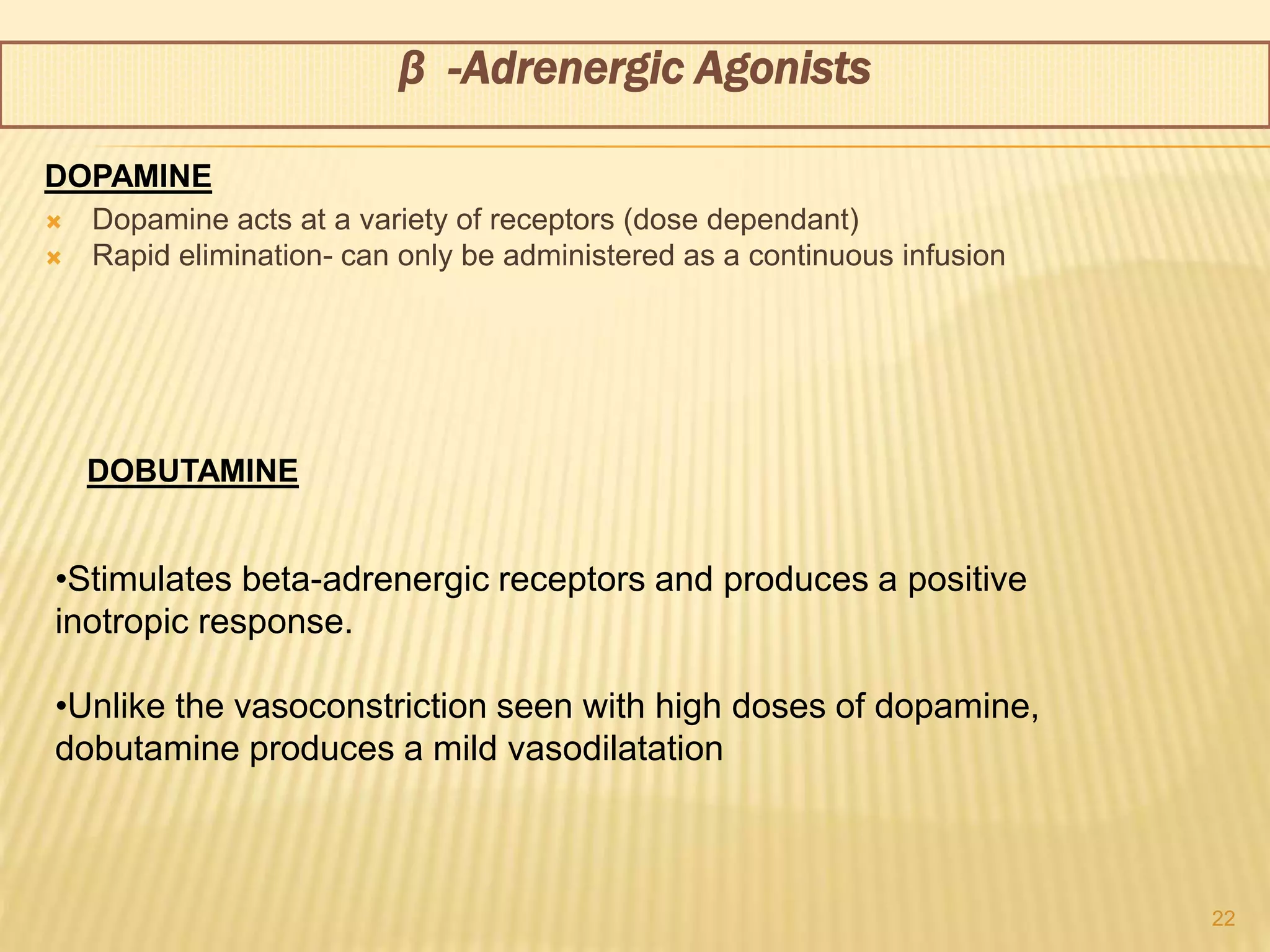  Dopamine acts at a variety of receptors (dose dependant)
 Rapid elimination- can only be administered as a continuous infusion
22
•Stimulates beta-adrenergic receptors and produces a positive
inotropic response.
•Unlike the vasoconstriction seen with high doses of dopamine,
dobutamine produces a mild vasodilatation
β -Adrenergic Agonists
DOPAMINE
DOBUTAMINE
 