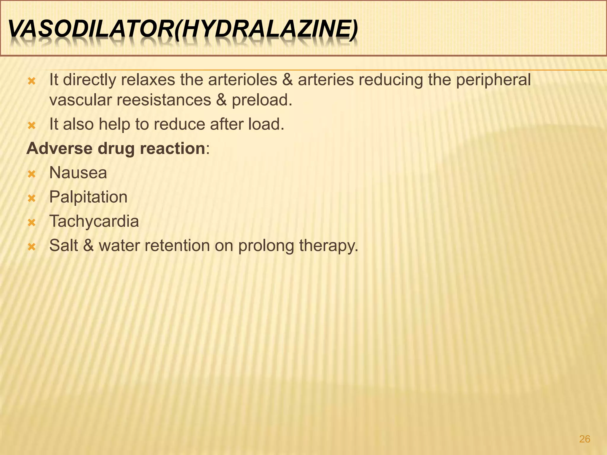 VASODILATOR(HYDRALAZINE)
 It directly relaxes the arterioles & arteries reducing the peripheral
vascular reesistances & preload.
 It also help to reduce after load.
Adverse drug reaction:
 Nausea
 Palpitation
 Tachycardia
 Salt & water retention on prolong therapy.
26
 