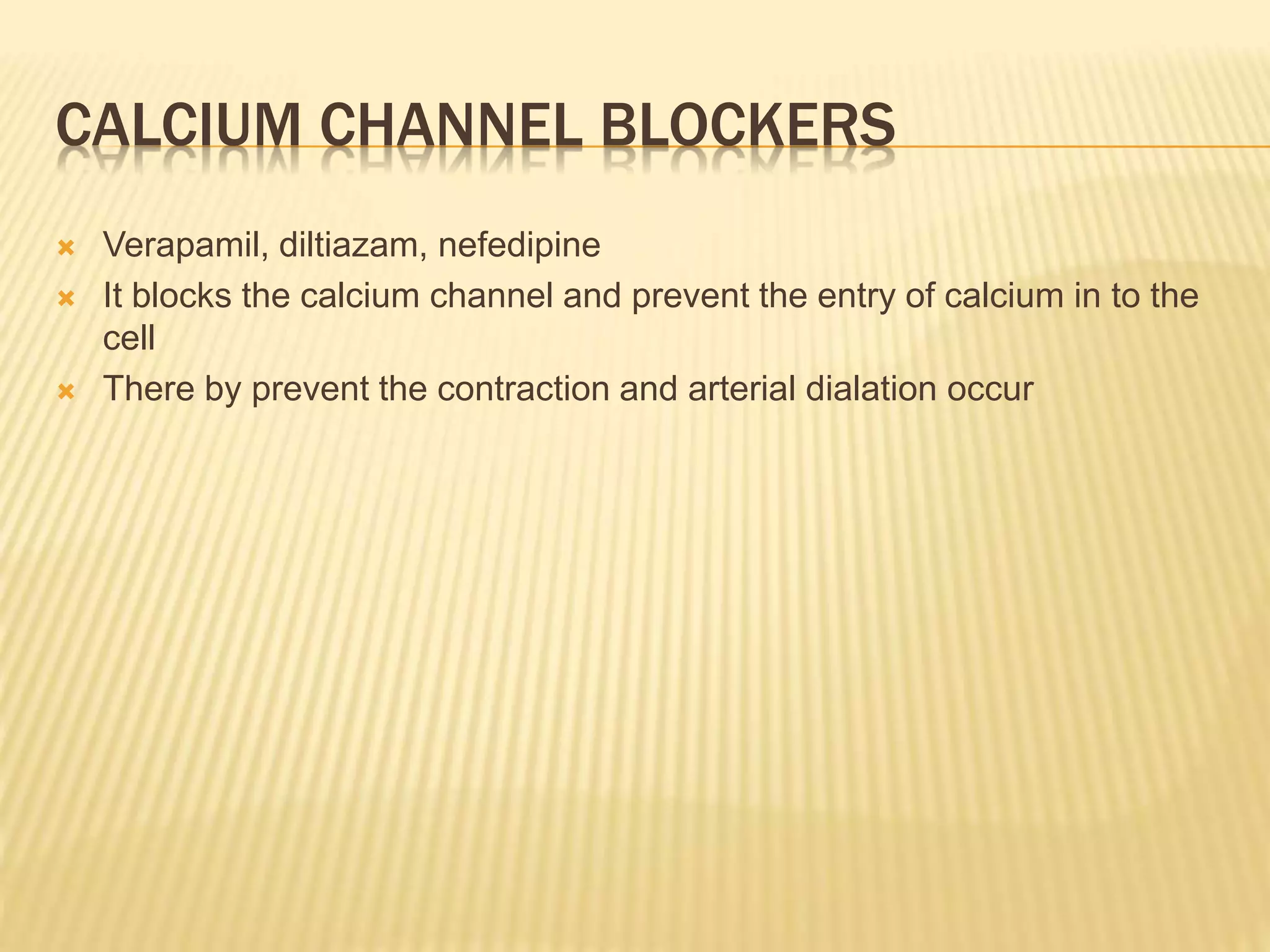 CALCIUM CHANNEL BLOCKERS
 Verapamil, diltiazam, nefedipine
 It blocks the calcium channel and prevent the entry of calcium in to the
cell
 There by prevent the contraction and arterial dialation occur
 
