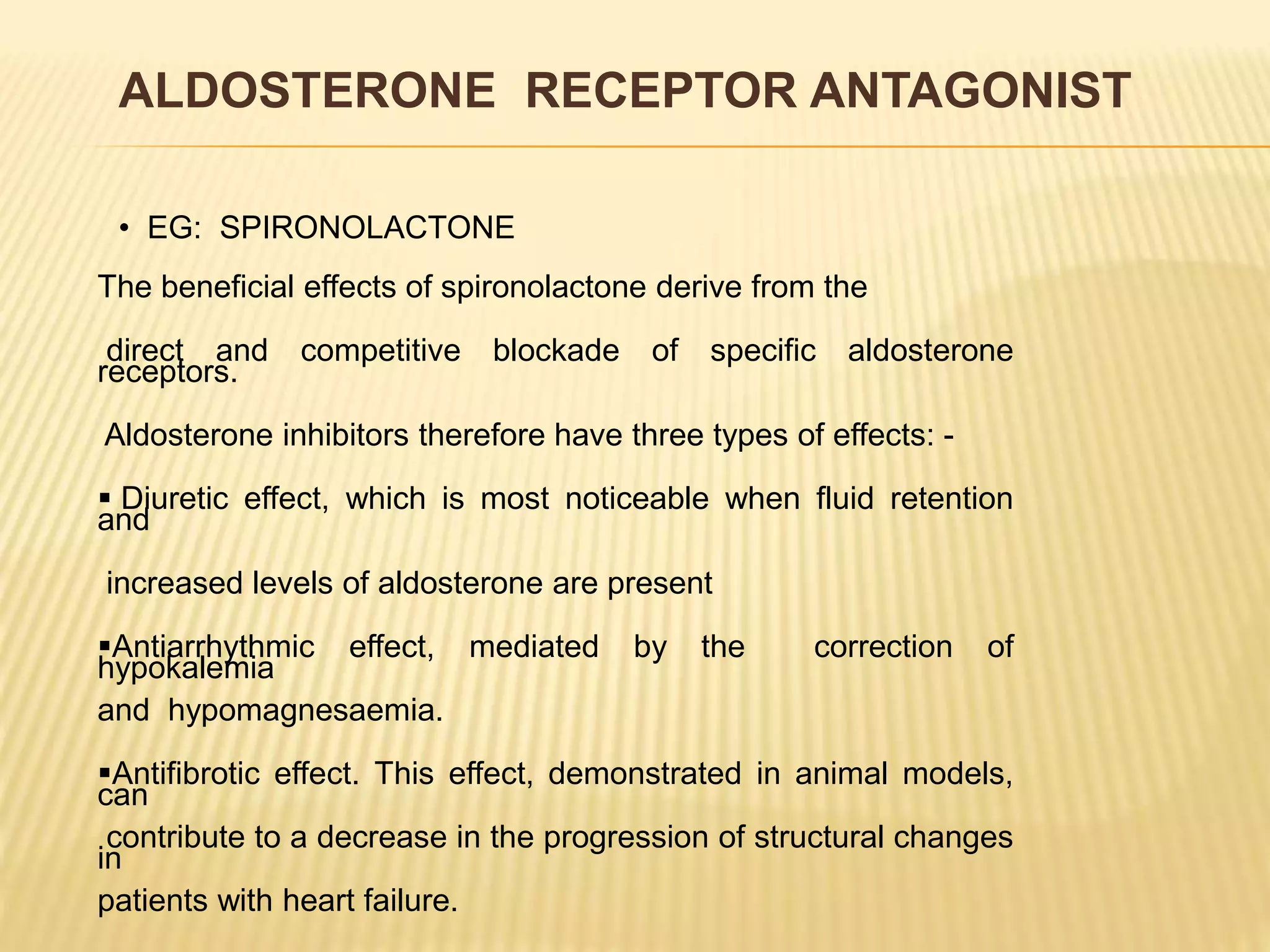 The beneficial effects of spironolactone derive from the
direct and competitive blockade of specific aldosterone
receptors.
Aldosterone inhibitors therefore have three types of effects: -
 Diuretic effect, which is most noticeable when fluid retention
and
increased levels of aldosterone are present
Antiarrhythmic effect, mediated by the correction of
hypokalemia
and hypomagnesaemia.
Antifibrotic effect. This effect, demonstrated in animal models,
can
contribute to a decrease in the progression of structural changes
in
patients with heart failure.
ALDOSTERONE RECEPTOR ANTAGONIST
• EG: SPIRONOLACTONE
 