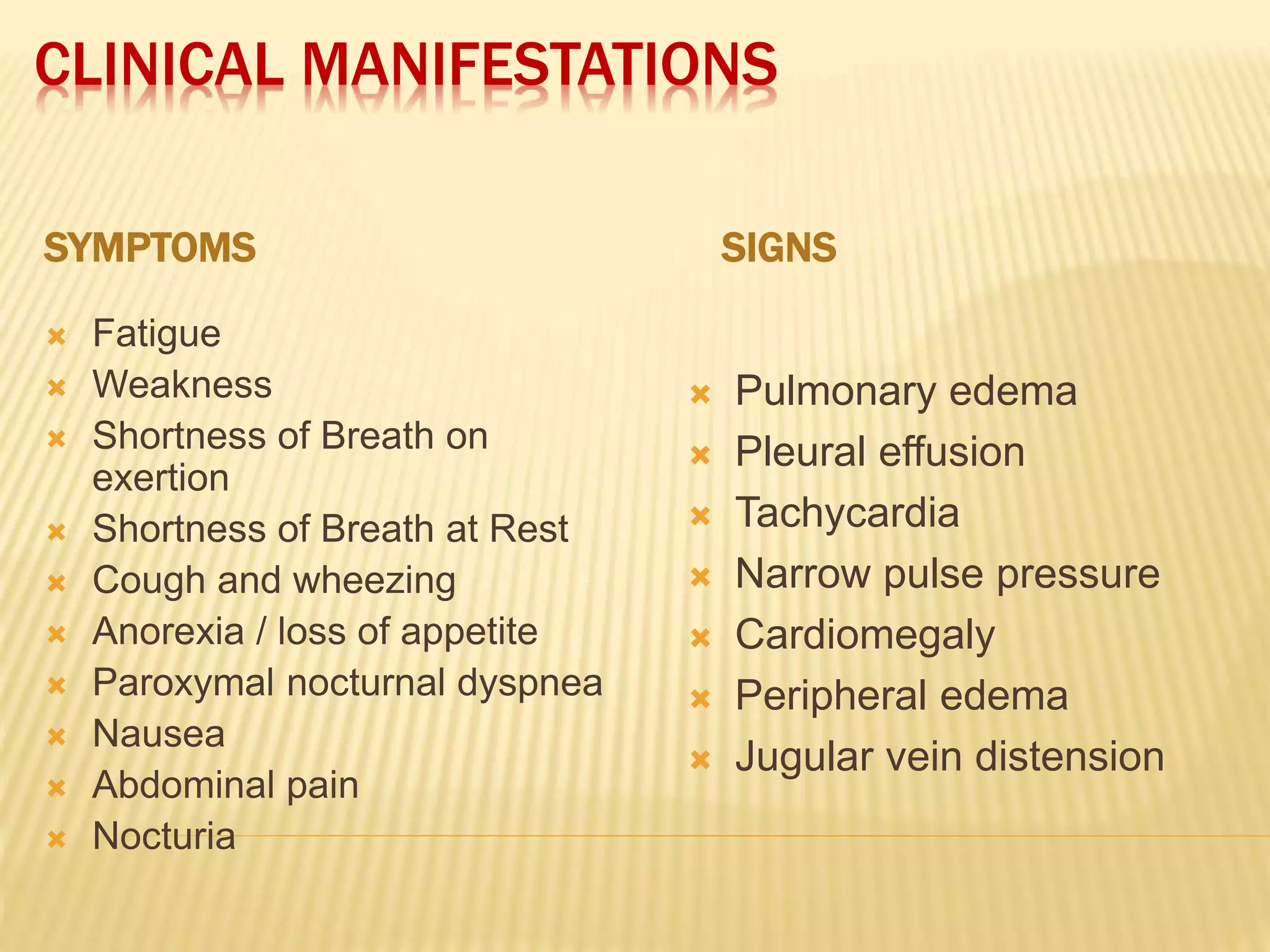 CLINICAL MANIFESTATIONS
SYMPTOMS SIGNS
 Fatigue
 Weakness
 Shortness of Breath on
exertion
 Shortness of Breath at Rest
 Cough and wheezing
 Anorexia / loss of appetite
 Paroxymal nocturnal dyspnea
 Nausea
 Abdominal pain
 Nocturia
 Pulmonary edema
 Pleural effusion
 Tachycardia
 Narrow pulse pressure
 Cardiomegaly
 Peripheral edema
 Jugular vein distension
 
