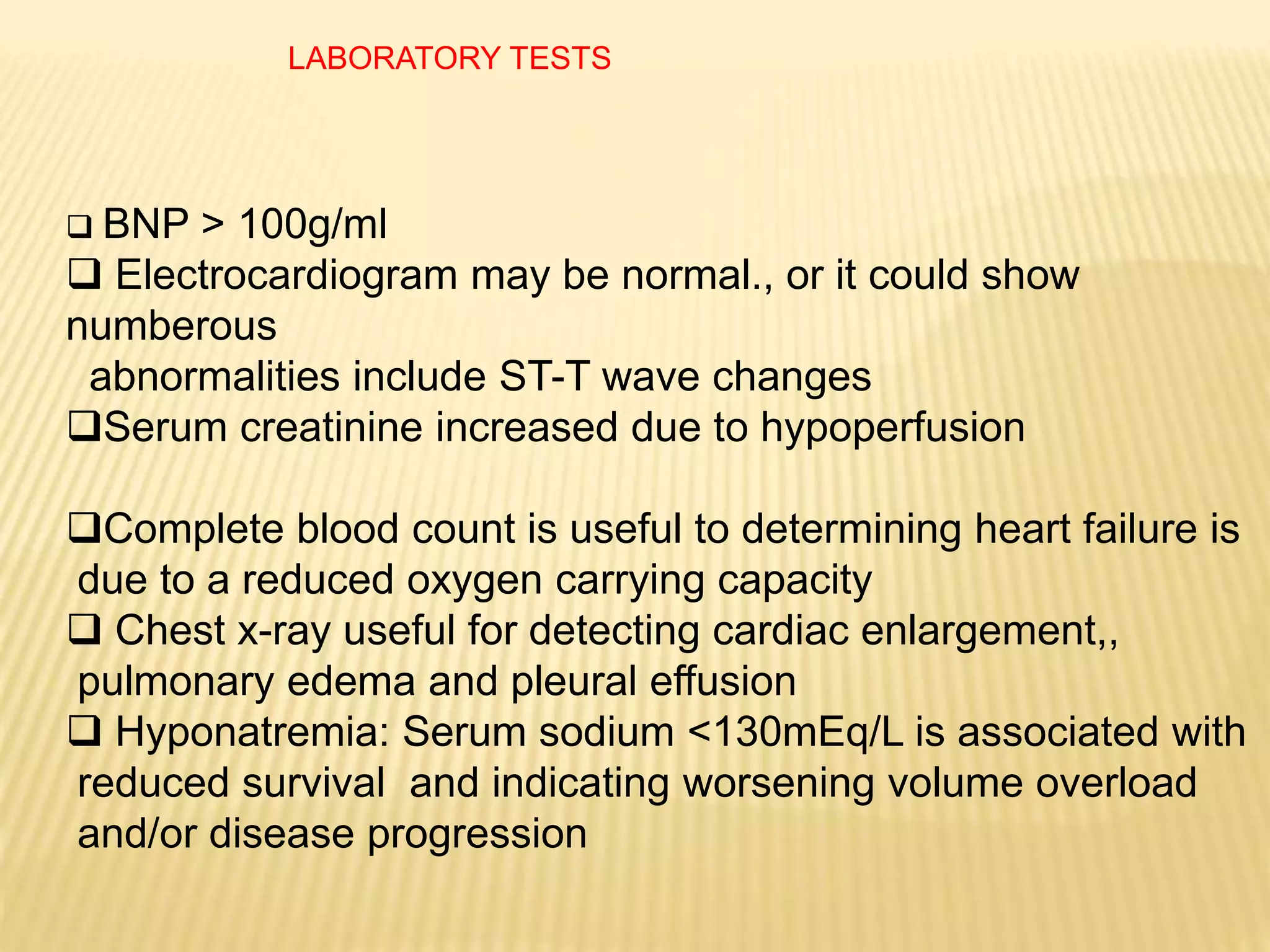 LABORATORY TESTS
 BNP > 100g/ml
 Electrocardiogram may be normal., or it could show
numberous
abnormalities include ST-T wave changes
Serum creatinine increased due to hypoperfusion
Complete blood count is useful to determining heart failure is
due to a reduced oxygen carrying capacity
 Chest x-ray useful for detecting cardiac enlargement,,
pulmonary edema and pleural effusion
 Hyponatremia: Serum sodium <130mEq/L is associated with
reduced survival and indicating worsening volume overload
and/or disease progression
 