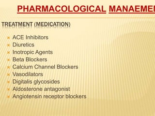 TREATMENT (MEDICATION)
 ACE Inhibitors
 Diuretics
 Inotropic Agents
 Beta Blockers
 Calcium Channel Blockers
 Vasodilators
 Digitalis glycosides
 Aldosterone antagonist
 Angiotensin receptor blockers
PHARMACOLOGICAL MANAEMEN
 
