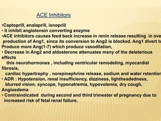 ACE Inhibitors
•Captoprill, enalaprill, isnoprill
• it inhibit angiotensin converting enzyme
•ACE inhibitors causes feed back increase in renin release resulting in ove
production of Ang1, since its conversion to Ang2 is blocked. Ang1 divert to
Produce more Ang(1-7) which produce vasodilation,
• Decrease in Ang2 and aldosterone attenuates many of the deleterious
effects
this neurohormones , including ventricular remodeling, myocardial
fibrosis,
cardiac hypertrophy , norepinephrine release, sodium and water retention
• ADR : Hypotension, renal insufficiency, dizziness, lightheadedness,
blurred vision, syncope, hyponatremia, hypovolemia, dry cough,
Angioedema
• Contraindicated during second and third trimester of pregnancy due to
increased risk of fetal renal failure.
 