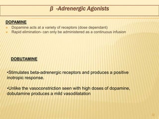  Dopamine acts at a variety of receptors (dose dependant)
 Rapid elimination- can only be administered as a continuous infusion
22
•Stimulates beta-adrenergic receptors and produces a positive
inotropic response.
•Unlike the vasoconstriction seen with high doses of dopamine,
dobutamine produces a mild vasodilatation
β -Adrenergic Agonists
DOPAMINE
DOBUTAMINE
 