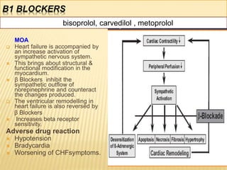 Β1 BLOCKERS
MOA
 Heart failure is accompanied by
an increase activation of
sympathetic nervous system.
 This brings about structural &
functional modification in the
myocardium.
 β Blockers inhibit the
sympathetic outflow of
norepinephrine and counteract
the changes produced.
 The ventricular remodelling in
heart failure is also reversed by
β Blockers
 Increases beta receptor
sensitivity.
Adverse drug reaction
 Hypotension
 Bradycardia
 Worsening of CHFsymptoms.
24
bisoprolol, carvedilol , metoprolol
 