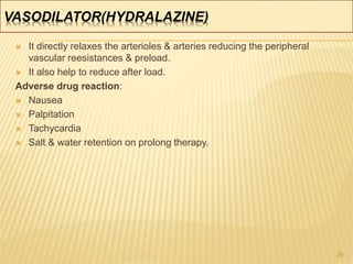 VASODILATOR(HYDRALAZINE)
 It directly relaxes the arterioles & arteries reducing the peripheral
vascular reesistances & preload.
 It also help to reduce after load.
Adverse drug reaction:
 Nausea
 Palpitation
 Tachycardia
 Salt & water retention on prolong therapy.
26
 