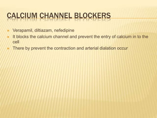 CALCIUM CHANNEL BLOCKERS
 Verapamil, diltiazam, nefedipine
 It blocks the calcium channel and prevent the entry of calcium in to the
cell
 There by prevent the contraction and arterial dialation occur
 