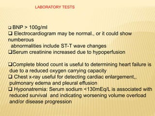 LABORATORY TESTS
 BNP > 100g/ml
 Electrocardiogram may be normal., or it could show
numberous
abnormalities include ST-T wave changes
Serum creatinine increased due to hypoperfusion
Complete blood count is useful to determining heart failure is
due to a reduced oxygen carrying capacity
 Chest x-ray useful for detecting cardiac enlargement,,
pulmonary edema and pleural effusion
 Hyponatremia: Serum sodium <130mEq/L is associated with
reduced survival and indicating worsening volume overload
and/or disease progression
 