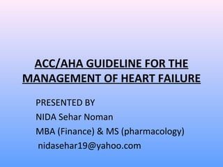 ACC/AHA GUIDELINE FOR THE
MANAGEMENT OF HEART FAILURE
PRESENTED BY
NIDA Sehar Noman
MBA (Finance) & MS (pharmacology)
nidasehar19@yahoo.com
 