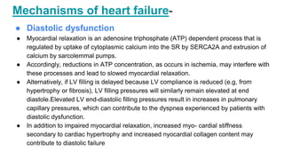 Mechanisms of heart failure-
● Diastolic dysfunction
● Myocardial relaxation is an adenosine triphosphate (ATP) dependent process that is
regulated by uptake of cytoplasmic calcium into the SR by SERCA2A and extrusion of
calcium by sarcolemmal pumps.
● Accordingly, reductions in ATP concentration, as occurs in ischemia, may interfere with
these processes and lead to slowed myocardial relaxation.
● Alternatively, if LV filling is delayed because LV compliance is reduced (e.g, from
hypertrophy or fibrosis), LV filling pressures will similarly remain elevated at end
diastole.Elevated LV end-diastolic filling pressures result in increases in pulmonary
capillary pressures, which can contribute to the dyspnea experienced by patients with
diastolic dysfunction.
● In addition to impaired myocardial relaxation, increased myo- cardial stiffness
secondary to cardiac hypertrophy and increased nyocardial collagen content may
contribute to diastolic failure
 