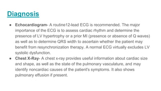 Diagnosis
● Echocardiogram- A routine12-lead ECG is recommended. The major
importance of the ECG is to assess cardiac rhythm and determine the
presence of LV hypertrophy or a prior MI (presence or absence of Q waves)
as well as to determine QRS width to ascertain whether the patient may
benefit from resynchronization therapy. A normal ECG virtually excludes LV
systolic dysfunction.
● Chest X-Ray- A chest x-ray provides useful information about cardiac size
and shape, as well as the state of the pulmonary vasculature, and may
identify noncardiac causes of the patient's symptoms. It also shows
pulmonary effusion if present.
 