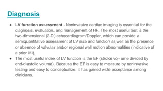 Diagnosis
● LV function assessment - Noninvasive cardiac imaging is essential for the
diagnosis, evaluation, and management of HF. The most useful test is the
two-dimensional (2-D) echocardiogram/Doppler, which can provide a
semiquantitative assessment of LV size and function as well as the presence
or absence of valvular and/or regional wall motion abnormalities (indicative of
a prior MI).
● The most useful index of LV function is the EF (stroke vol- ume divided by
end-diastolic volume). Because the EF is easy to measure by noninvasive
testing and easy to conceptualize, it has gained wide acceptance among
clinicians.
 