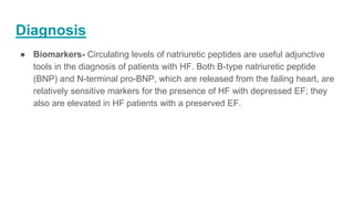 Diagnosis
● Biomarkers- Circulating levels of natriuretic peptides are useful adjunctive
tools in the diagnosis of patients with HF. Both B-type natriuretic peptide
(BNP) and N-terminal pro-BNP, which are released from the failing heart, are
relatively sensitive markers for the presence of HF with depressed EF; they
also are elevated in HF patients with a preserved EF.
 