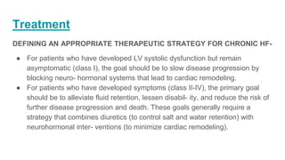 Treatment
DEFINING AN APPROPRIATE THERAPEUTIC STRATEGY FOR CHRONIC HF-
● For patients who have developed LV systolic dysfunction but remain
asymptomatic (class I), the goal should be to slow disease progression by
blocking neuro- hormonal systems that lead to cardiac remodeling.
● For patients who have developed symptoms (class II-IV), the primary goal
should be to alleviate fluid retention, lessen disabil- ity, and reduce the risk of
further disease progression and death. These goals generally require a
strategy that combines diuretics (to control salt and water retention) with
neurohormonal inter- ventions (to minimize cardiac remodeling).
 