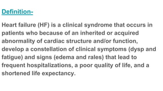 Definition-
Heart failure (HF) is a clinical syndrome that occurs in
patients who because of an inherited or acquired
abnormality of cardiac structure and/or function,
develop a constellation of clinical symptoms (dysp and
fatigue) and signs (edema and rales) that lead to
frequent hospitalizations, a poor quality of life, and a
shortened life expectancy.
 