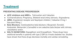 Treatment
PREVENTING DISEASE PROGRESSION
● ACE inhibitors and ARB’s- Telmisartan and Valsartan.
● Contraindications- Pregnancy, Bilateral renal artery stenosis, Angioedema
● ARNI- Angiotensin receptor and Neprilysin inhibitor ( Valsartan 51mg +
Sacubitril 49mg )
● Beta Blockers- Cardioselective beta blockers ( Bisoprolol, Esmolol,
Acebutolol, Metoprolol ).Carvedilol is non selective beta blocker with intrinsic
vasodilatory action.
● SGLT2 INHIBITORS- Dapaglifozin and Empaglifozin. These drugs have
additional benefits in patients with type 2 DM as it treats diabetes too. Studies
have shown that these drugs decrease mortality and cardiac remodeling.
 