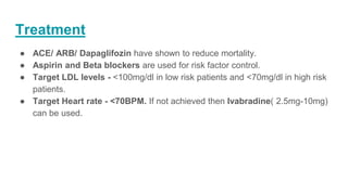 Treatment
● ACE/ ARB/ Dapaglifozin have shown to reduce mortality.
● Aspirin and Beta blockers are used for risk factor control.
● Target LDL levels - <100mg/dl in low risk patients and <70mg/dl in high risk
patients.
● Target Heart rate - <70BPM. If not achieved then Ivabradine( 2.5mg-10mg)
can be used.
 