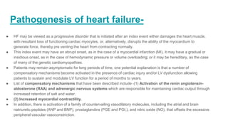 Pathogenesis of heart failure-
● HF may be viewed as a progressive disorder that is initiated after an index event either damages the heart muscle,
with resultant loss of functioning cardiac myocytes, or, alternatively, disrupts the ability of the myocardium to
generate force, thereby pre venting the heart from contracting normally.
● This index event may have an abrupt onset, as in the case of a myocardial infarction (MI), it may have a gradual or
insidious onset, as in the case of hemodynamic pressure or volume overloading; or it may be hereditary, as the case
of many of the genetic cardiomyopathies.
● Patients may remain asymptomatic for long periods of time, one potential explanation is that a number of
compensatory mechanisms become activated in the presence of cardiac injury and/or LV dysfunction allowing
patients to sustain and modulate LV function for a period of months to years.
● List of compensatory mechanisms that have been described include -(1) Activation of the renin angiotensin-
aldosterone (RAA) and adrenergic nervous systems which are responsible for maintaining cardiac output through
increased retention of salt and water.
● (2) Increased myocardial contractility.
● In addition, there is activation of a family of countervailing vasodilatory molecules, including the atrial and brain
natriuretic peptides (ANP and BNP), prostaglandins (PGE and PGI,), and nitric oxide (NO), that offsets the excessive
peripheral vascular vasoconstriction.
 
