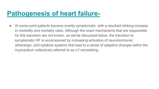Pathogenesis of heart failure-
● At some point patients become overtly symptomatic, with a resultant striking increase
in morbidity and mortality rates. Although the exact mechanisms that are responsible
for this transition are not known, as will be discussed below, the transition to
symptomatic HF is accompanied by increasing activation of neurohormonal,
adrenergic, and cytokine systems that lead to a series of adaptive changes within the
myocardium collectively referred to as LV remodeling.
 