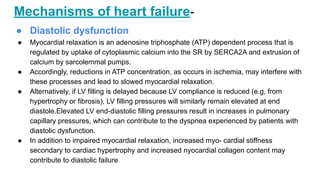 Mechanisms of heart failure-
● Diastolic dysfunction
● Myocardial relaxation is an adenosine triphosphate (ATP) dependent process that is
regulated by uptake of cytoplasmic calcium into the SR by SERCA2A and extrusion of
calcium by sarcolemmal pumps.
● Accordingly, reductions in ATP concentration, as occurs in ischemia, may interfere with
these processes and lead to slowed myocardial relaxation.
● Alternatively, if LV filling is delayed because LV compliance is reduced (e.g, from
hypertrophy or fibrosis), LV filling pressures will similarly remain elevated at end
diastole.Elevated LV end-diastolic filling pressures result in increases in pulmonary
capillary pressures, which can contribute to the dyspnea experienced by patients with
diastolic dysfunction.
● In addition to impaired myocardial relaxation, increased myo- cardial stiffness
secondary to cardiac hypertrophy and increased nyocardial collagen content may
contribute to diastolic failure
 