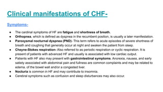 Clinical manifestations of CHF-
Symptoms-
● The cardinal symptoms of HF are fatigue and shortness of breath.
● Orthopnea, which is defined as dyspnea in the recumbent position, is usually a later manifestation.
● Paroxysmal nocturnal dyspnea (PND)- This term refers to acute episodes of severe shortness of
breath and coughing that generally occur at night and awaken the patient from sleep.
● Cheyne-Stokes respiration- Also referred to as periodic respiration or cyclic respiration. It is
present of patients with advanced HF and usually is associated with low cardiac output.
● Patients with HF also may present with gastrointestinal symptoms. Anorexia, nausea, and early
satiety associated with abdominal pain and fullness are common complaints and may be related to
edema. of the bowel wall and/or a congested liver.
● Nocturia is common in HF and may contribute to insomnia.
● Cerebral symptoms such as confusion and sleep disturbances may also occur.
 