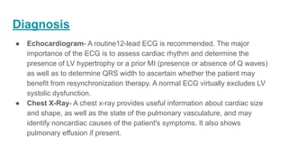 Diagnosis
● Echocardiogram- A routine12-lead ECG is recommended. The major
importance of the ECG is to assess cardiac rhythm and determine the
presence of LV hypertrophy or a prior MI (presence or absence of Q waves)
as well as to determine QRS width to ascertain whether the patient may
benefit from resynchronization therapy. A normal ECG virtually excludes LV
systolic dysfunction.
● Chest X-Ray- A chest x-ray provides useful information about cardiac size
and shape, as well as the state of the pulmonary vasculature, and may
identify noncardiac causes of the patient's symptoms. It also shows
pulmonary effusion if present.
 