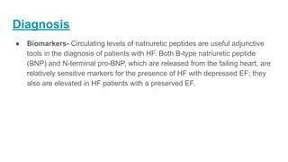 Diagnosis
● Biomarkers- Circulating levels of natriuretic peptides are useful adjunctive
tools in the diagnosis of patients with HF. Both B-type natriuretic peptide
(BNP) and N-terminal pro-BNP, which are released from the failing heart, are
relatively sensitive markers for the presence of HF with depressed EF; they
also are elevated in HF patients with a preserved EF.
 