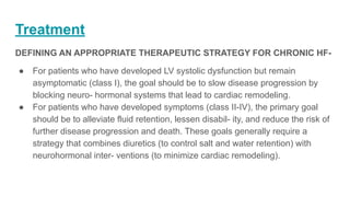 Treatment
DEFINING AN APPROPRIATE THERAPEUTIC STRATEGY FOR CHRONIC HF-
● For patients who have developed LV systolic dysfunction but remain
asymptomatic (class I), the goal should be to slow disease progression by
blocking neuro- hormonal systems that lead to cardiac remodeling.
● For patients who have developed symptoms (class II-IV), the primary goal
should be to alleviate fluid retention, lessen disabil- ity, and reduce the risk of
further disease progression and death. These goals generally require a
strategy that combines diuretics (to control salt and water retention) with
neurohormonal inter- ventions (to minimize cardiac remodeling).
 