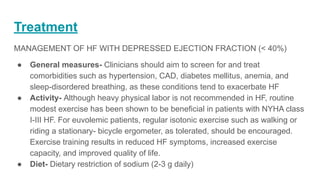 Treatment
MANAGEMENT OF HF WITH DEPRESSED EJECTION FRACTION (< 40%)
● General measures- Clinicians should aim to screen for and treat
comorbidities such as hypertension, CAD, diabetes mellitus, anemia, and
sleep-disordered breathing, as these conditions tend to exacerbate HF
● Activity- Although heavy physical labor is not recommended in HF, routine
modest exercise has been shown to be beneficial in patients with NYHA class
I-III HF. For euvolemic patients, regular isotonic exercise such as walking or
riding a stationary- bicycle ergometer, as tolerated, should be encouraged.
Exercise training results in reduced HF symptoms, increased exercise
capacity, and improved quality of life.
● Diet- Dietary restriction of sodium (2-3 g daily)
 