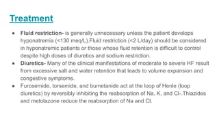 Treatment
● Fluid restriction- is generally unnecessary unless the patient develops
hyponatremia (<130 meq/L).Fluid restriction (<2 L/day) should be considered
in hyponatremic patients or those whose fluid retention is difficult to control
despite high doses of diuretics and sodium restriction.
● Diuretics- Many of the clinical manifestations of moderate to severe HF result
from excessive salt and water retention that leads to volume expansion and
congestive symptoms.
● Furosemide, torsemide, and bumetanide act at the loop of Henle (loop
diuretics) by reversibly inhibiting the reabsorption of Na, K, and Cl-.Thiazides
and metolazone reduce the reabsorption of Na and Cl.
 
