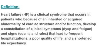 Definition-
Heart failure (HF) is a clinical syndrome that occurs in
patients who because of an inherited or acquired
abnormality of cardiac structure and/or function, develop
a constellation of clinical symptoms (dysp and fatigue)
and signs (edema and rales) that lead to frequent
hospitalizations, a poor quality of life, and a shortened
life expectancy.
 