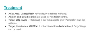 Treatment
● ACE/ ARB/ Dapaglifozin have shown to reduce mortality.
● Aspirin and Beta blockers are used for risk factor control.
● Target LDL levels - <100mg/dl in low risk patients and <70mg/dl in high risk
patients.
● Target Heart rate - <70BPM. If not achieved then Ivabradine( 2.5mg-10mg)
can be used.
 