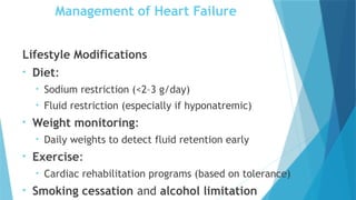 Management of Heart Failure
Lifestyle Modifications
• Diet:
• Sodium restriction (<2–3 g/day)
• Fluid restriction (especially if hyponatremic)
• Weight monitoring:
• Daily weights to detect fluid retention early
• Exercise:
• Cardiac rehabilitation programs (based on tolerance)
• Smoking cessation and alcohol limitation
 