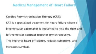 Cardiac Resynchronization Therapy (CRT):
CRT is a specialized treatment for heart failure where a
biventricular pacemaker is implanted to help the right and
left ventricles contract together (synchronously).
This improves heart efficiency, reduces symptoms, and
increases survival.
Medical Management of Heart Failure
 