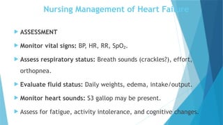 Nursing Management of Heart Failure
 ASSESSMENT
 Monitor vital signs: BP, HR, RR, SpO .
₂
 Assess respiratory status: Breath sounds (crackles?), effort,
orthopnea.
 Evaluate fluid status: Daily weights, edema, intake/output.
 Monitor heart sounds: S3 gallop may be present.
 Assess for fatigue, activity intolerance, and cognitive changes.
 