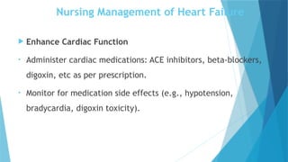 Nursing Management of Heart Failure
 Enhance Cardiac Function
• Administer cardiac medications: ACE inhibitors, beta-blockers,
digoxin, etc as per prescription.
• Monitor for medication side effects (e.g., hypotension,
bradycardia, digoxin toxicity).
 
