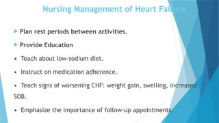 Nursing Management of Heart Failure
 Plan rest periods between activities.
 Provide Education
• Teach about low-sodium diet.
• Instruct on medication adherence.
• Teach signs of worsening CHF: weight gain, swelling, increased
SOB.
• Emphasize the importance of follow-up appointments.
 