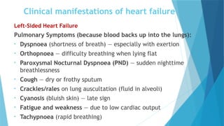 Clinical manifestations of heart failure
Left-Sided Heart Failure
Pulmonary Symptoms (because blood backs up into the lungs):
• Dyspnoea (shortness of breath) — especially with exertion
• Orthopnoea — difficulty breathing when lying flat
• Paroxysmal Nocturnal Dyspnoea (PND) — sudden nighttime
breathlessness
• Cough — dry or frothy sputum
• Crackles/rales on lung auscultation (fluid in alveoli)
• Cyanosis (bluish skin) — late sign
• Fatigue and weakness — due to low cardiac output
• Tachypnoea (rapid breathing)
 