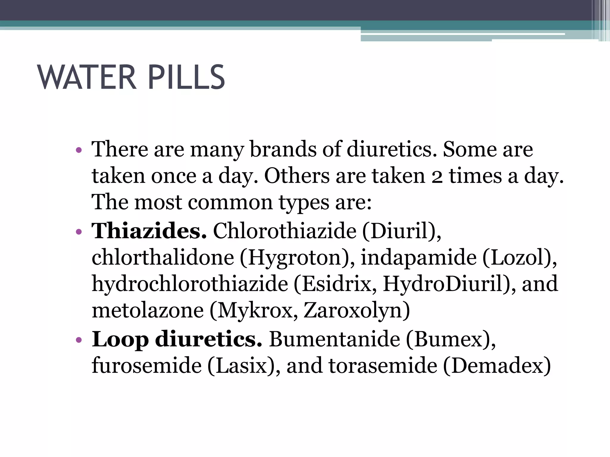 WATER PILLS
• There are many brands of diuretics. Some are
taken once a day. Others are taken 2 times a day.
The most common types are:
• Thiazides. Chlorothiazide (Diuril),
chlorthalidone (Hygroton), indapamide (Lozol),
hydrochlorothiazide (Esidrix, HydroDiuril), and
metolazone (Mykrox, Zaroxolyn)
• Loop diuretics. Bumentanide (Bumex),
furosemide (Lasix), and torasemide (Demadex)
 