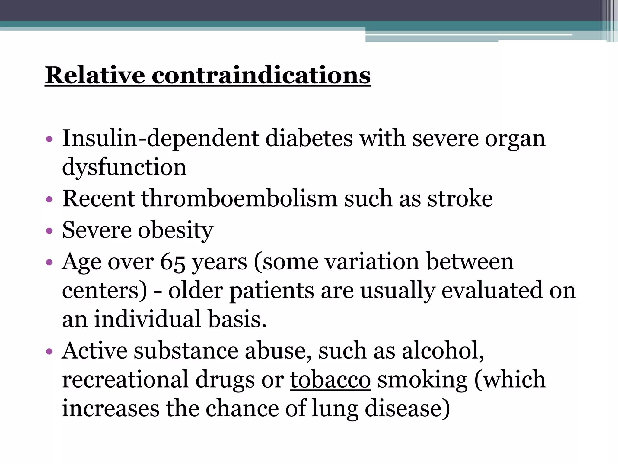 Relative contraindications
• Insulin-dependent diabetes with severe organ
dysfunction
• Recent thromboembolism such as stroke
• Severe obesity
• Age over 65 years (some variation between
centers) - older patients are usually evaluated on
an individual basis.
• Active substance abuse, such as alcohol,
recreational drugs or tobacco smoking (which
increases the chance of lung disease)
 