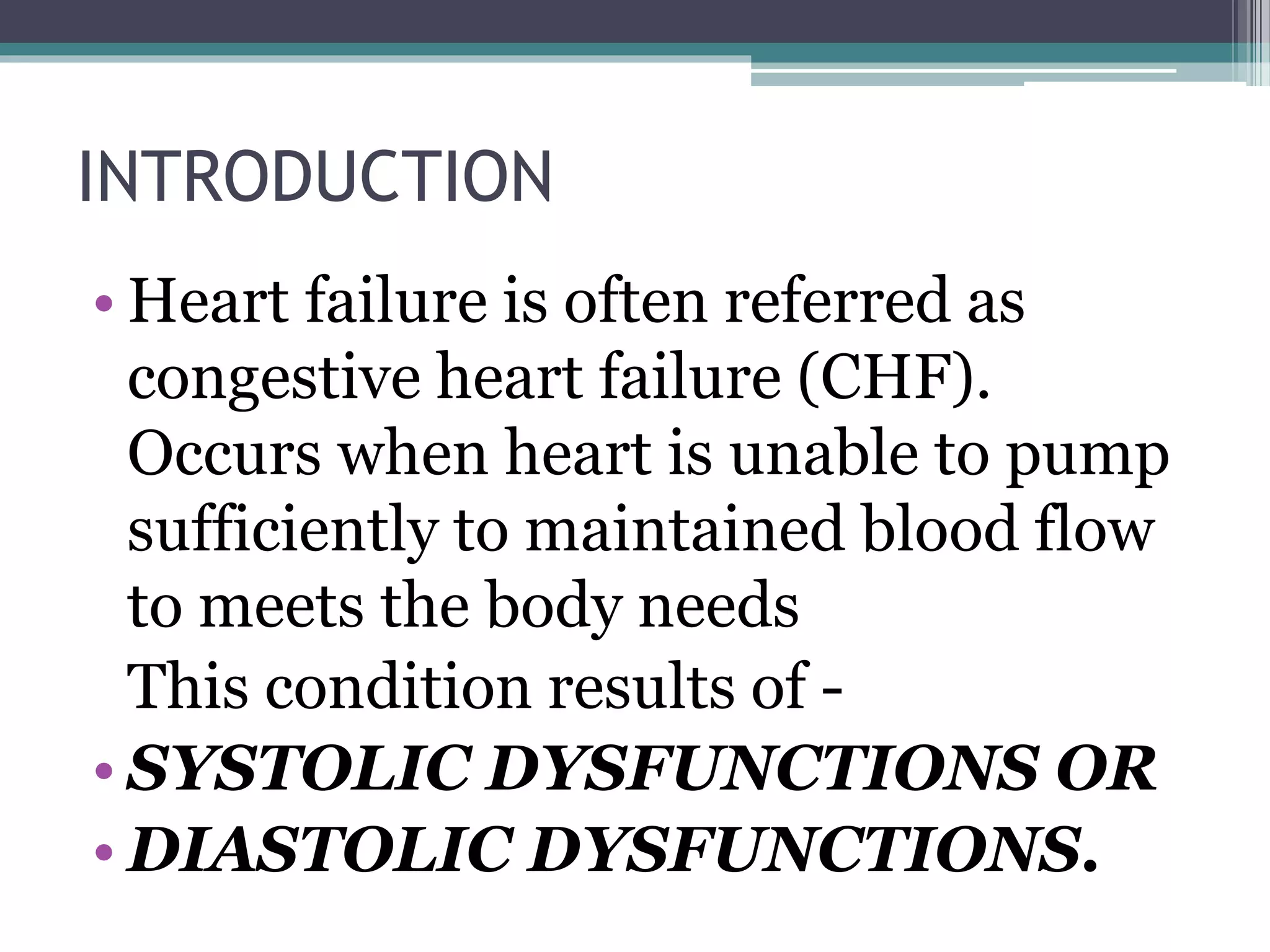 INTRODUCTION
• Heart failure is often referred as
congestive heart failure (CHF).
Occurs when heart is unable to pump
sufficiently to maintained blood flow
to meets the body needs
This condition results of -
• SYSTOLIC DYSFUNCTIONS OR
• DIASTOLIC DYSFUNCTIONS.
 