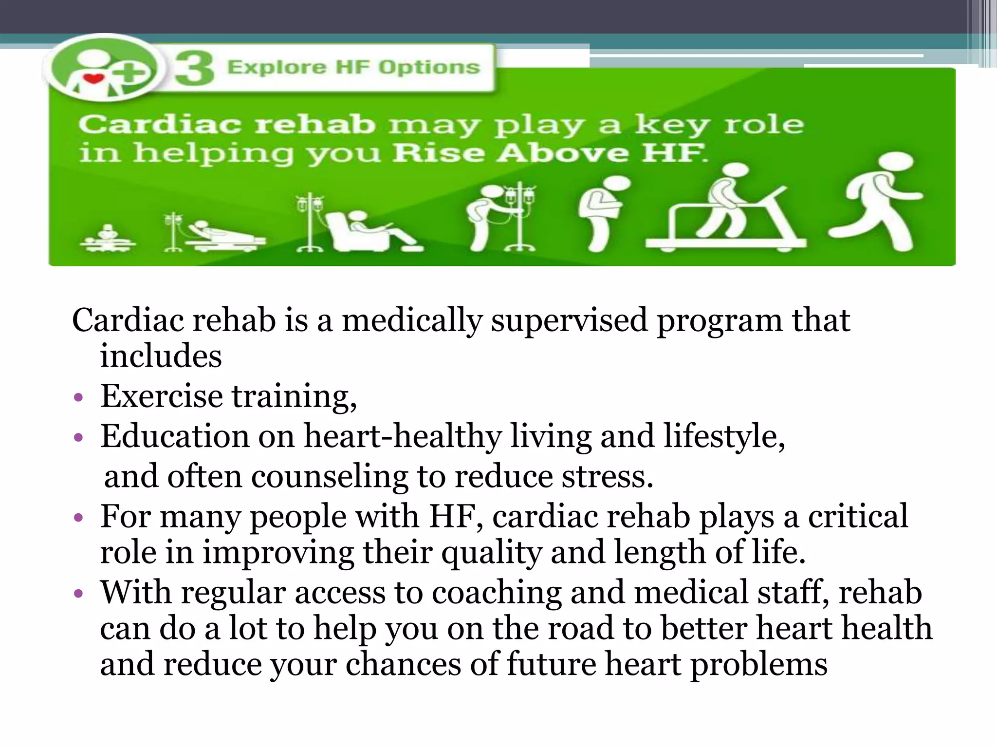 Cardiac rehab is a medically supervised program that
includes
• Exercise training,
• Education on heart-healthy living and lifestyle,
and often counseling to reduce stress.
• For many people with HF, cardiac rehab plays a critical
role in improving their quality and length of life.
• With regular access to coaching and medical staff, rehab
can do a lot to help you on the road to better heart health
and reduce your chances of future heart problems
 