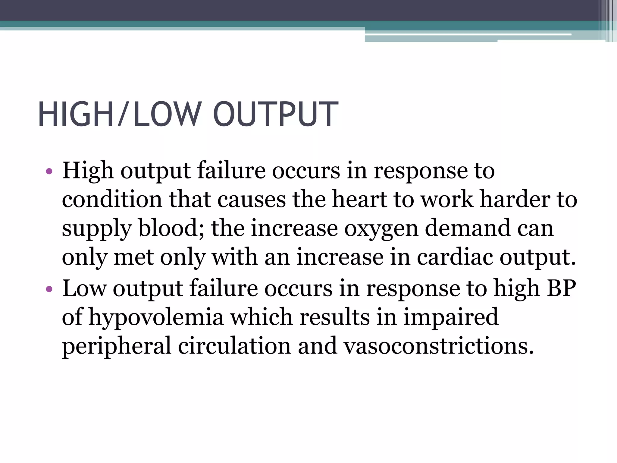 HIGH/LOW OUTPUT
• High output failure occurs in response to
condition that causes the heart to work harder to
supply blood; the increase oxygen demand can
only met only with an increase in cardiac output.
• Low output failure occurs in response to high BP
of hypovolemia which results in impaired
peripheral circulation and vasoconstrictions.
 